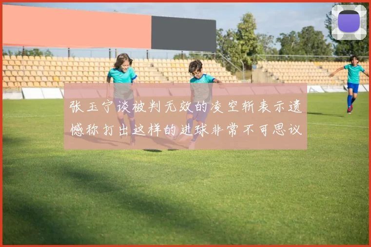 张玉宁谈被判无效的凌空斩表示遗憾称打出这样的进球非常不可思议