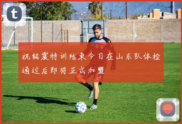 祝铭震特训结束今日在山东队体检通过后即将正式加盟