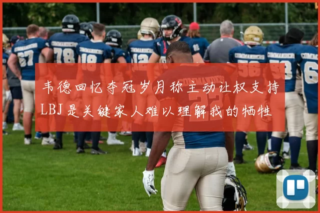 韦德回忆夺冠岁月称主动让权支持LBJ是关键家人难以理解我的牺牲