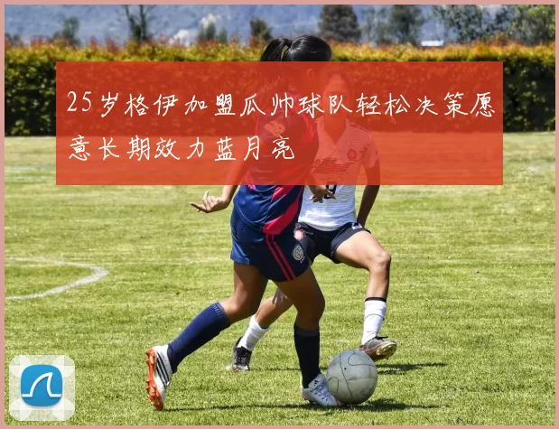 25岁格伊加盟瓜帅球队轻松决策愿意长期效力蓝月亮