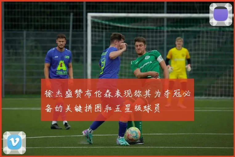 徐杰盛赞布伦森表现称其为夺冠必备的关键拼图和五星级球员