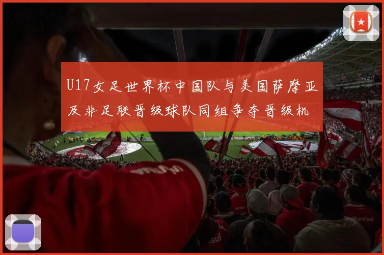 U17女足世界杯中国队与美国萨摩亚及非足联晋级球队同组争夺晋级机会