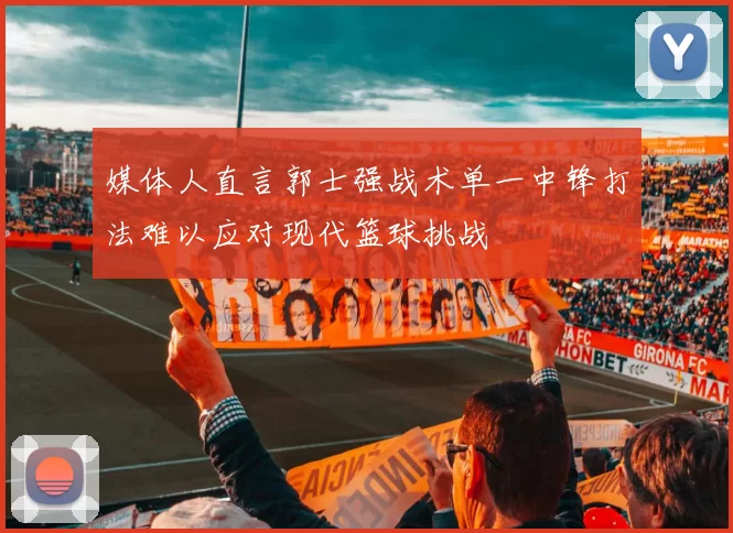 媒体人直言郭士强战术单一中锋打法难以应对现代篮球挑战