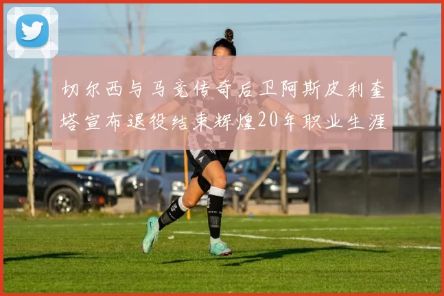 切尔西与马竞传奇后卫阿斯皮利奎塔宣布退役结束辉煌20年职业生涯