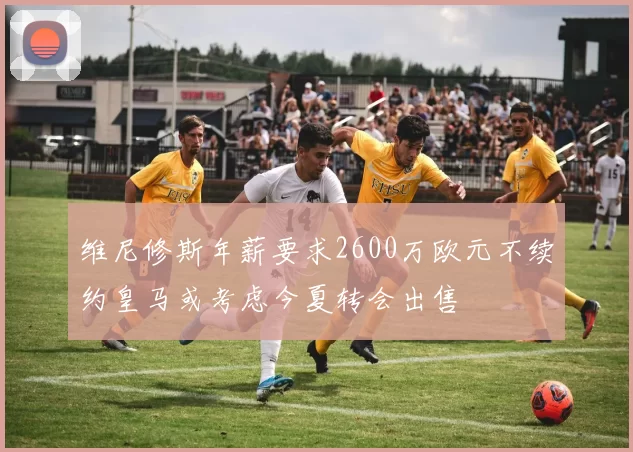 维尼修斯年薪要求2600万欧元不续约皇马或考虑今夏转会出售