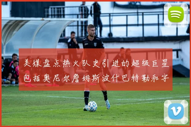 美媒盘点热火队史引进的超级巨星包括奥尼尔詹姆斯波什巴特勒和字母哥
