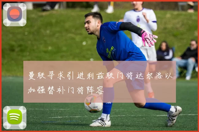 曼联寻求引进利兹联门将达尔洛以加强替补门将阵容