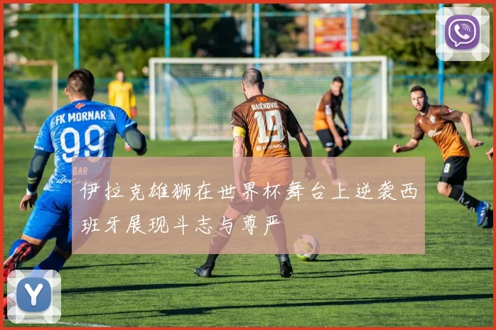 伊拉克雄狮在世界杯舞台上逆袭西班牙展现斗志与尊严