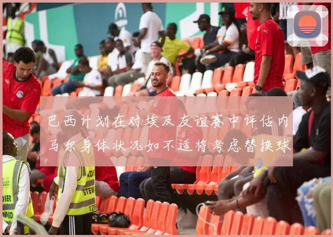 巴西计划在对埃及友谊赛中评估内马尔身体状况如不适将考虑替换球员