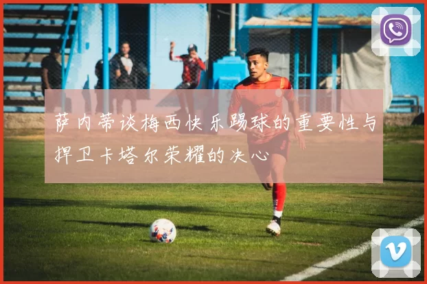 萨内蒂谈梅西快乐踢球的重要性与捍卫卡塔尔荣耀的决心