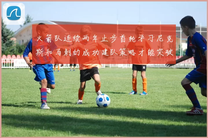 火箭队连续两年止步首轮学习尼克斯和马刺的成功建队策略才能突破瓶颈
