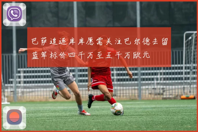 巴萨追逐库库愿需关注巴尔德去留蓝军标价四千万至五千万欧元