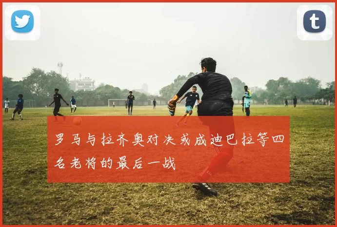 罗马与拉齐奥对决或成迪巴拉等四名老将的最后一战