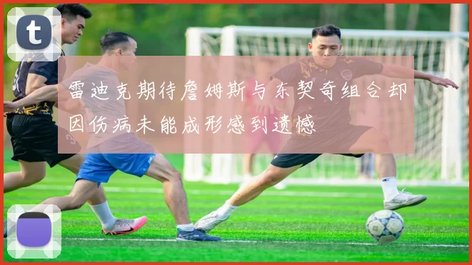 雷迪克期待詹姆斯与东契奇组合却因伤病未能成形感到遗憾
