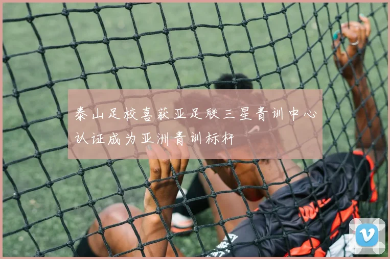 泰山足校喜获亚足联三星青训中心认证成为亚洲青训标杆